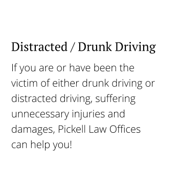 If you are or have been the victim of either drunk driving or distracted driving, suffering unnecessary injuries and damages, Pickell Law Offices can help you! Distracted / Drunk Driving