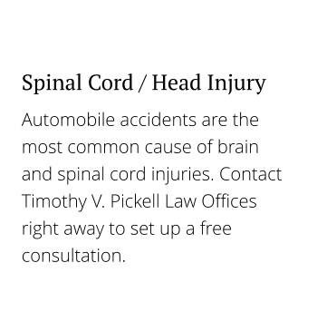 Automobile accidents are the most common cause of brain and spinal cord injuries. Contact Timothy V. Pickell Law Offices right away to set up a free consultation. Spinal Cord / Head Injury