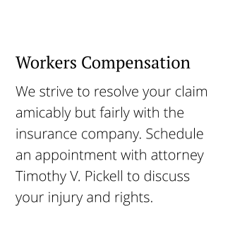 We strive to resolve your claim amicably but fairly with the insurance company. Schedule an appointment with attorney Timothy V. Pickell to discuss your injury and rights. Workers Compensation